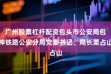 广州股票杠杆配资包头市公安局包神铁路公安分局党委书记、局长栗占山