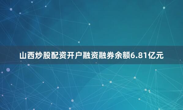山西炒股配资开户融资融券余额6.81亿元