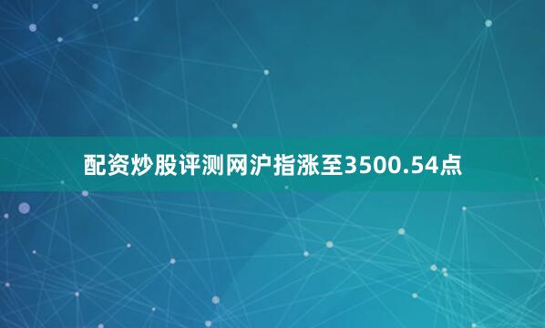 配资炒股评测网沪指涨至3500.54点
