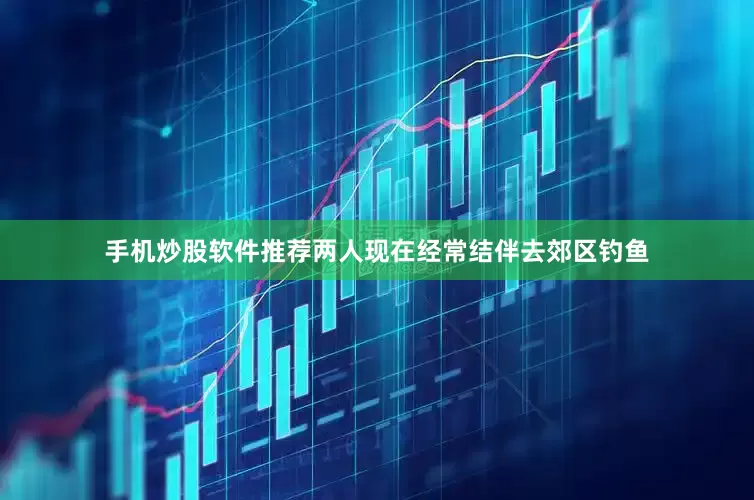 手机炒股软件推荐两人现在经常结伴去郊区钓鱼
