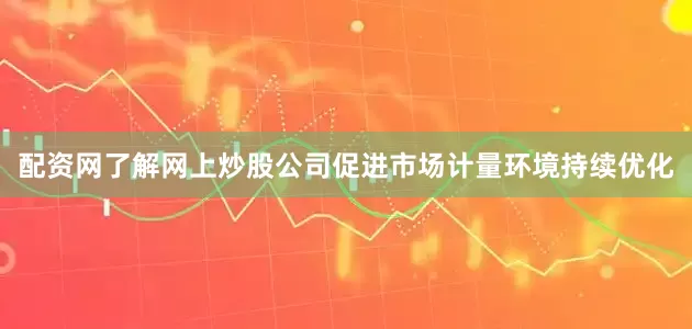 配资网了解网上炒股公司促进市场计量环境持续优化