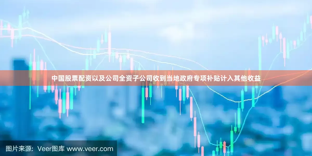 中国股票配资以及公司全资子公司收到当地政府专项补贴计入其他收益