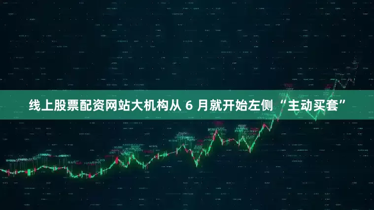 线上股票配资网站大机构从 6 月就开始左侧 “主动买套”