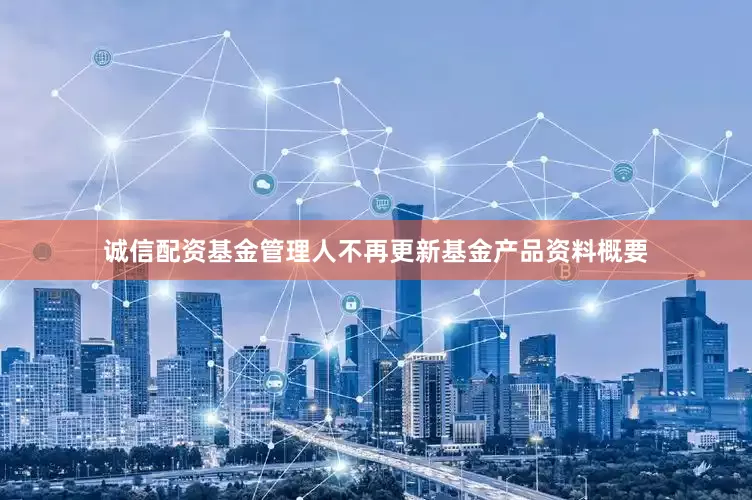 诚信配资基金管理人不再更新基金产品资料概要
