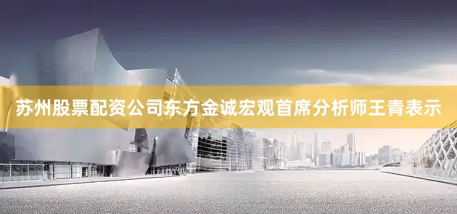 苏州股票配资公司　　东方金诚宏观首席分析师王青表示