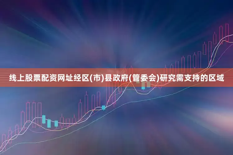 线上股票配资网址经区(市)县政府(管委会)研究需支持的区域