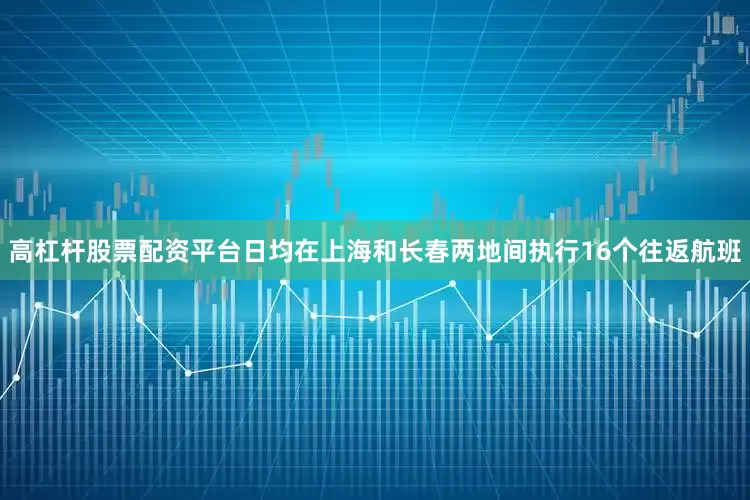 高杠杆股票配资平台日均在上海和长春两地间执行16个往返航班