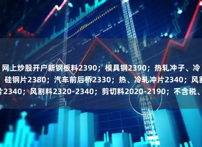 网上炒股开户新钢板料2390；模具钢2390；热轧冲子、冷轧冲子、汽车冲片2380；硅钢片2380；汽车前后桥2330；热、冷轧冲片2340；风割料2320-2340；剪切料2020-2190；不含税、具体详见价格表