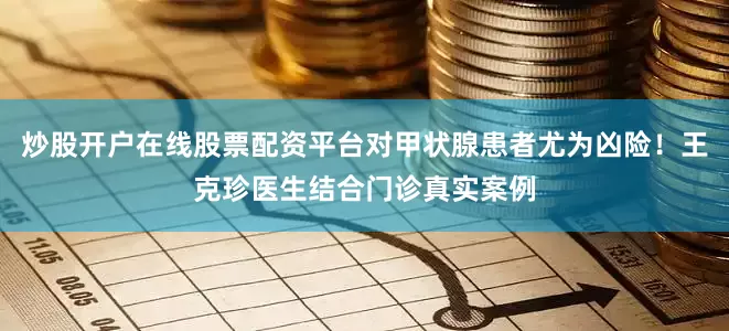 炒股开户在线股票配资平台对甲状腺患者尤为凶险！王克珍医生结合门诊真实案例