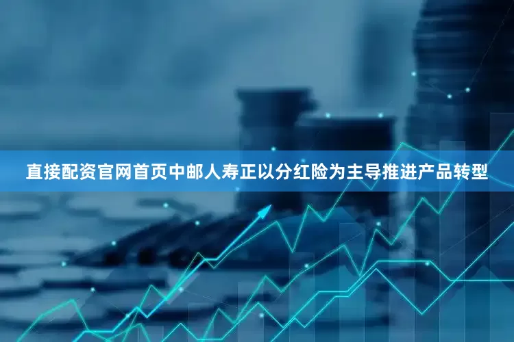 直接配资官网首页中邮人寿正以分红险为主导推进产品转型