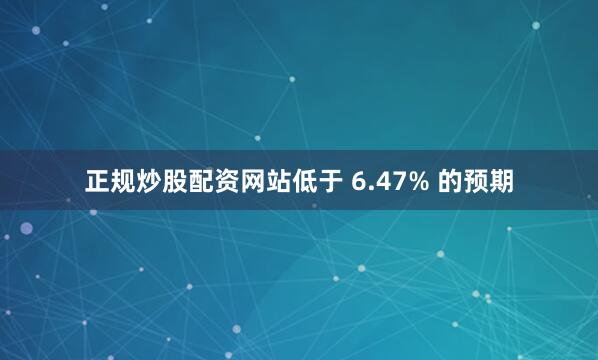 正规炒股配资网站低于 6.47% 的预期