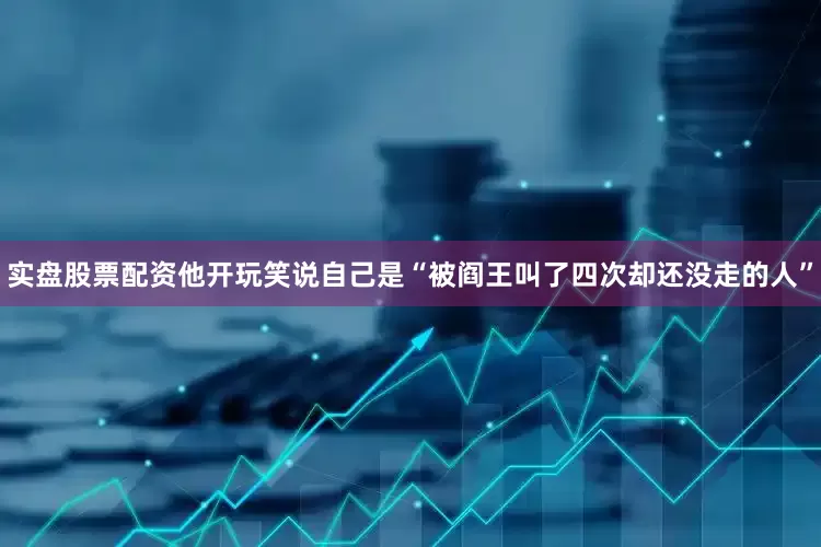 实盘股票配资他开玩笑说自己是“被阎王叫了四次却还没走的人”