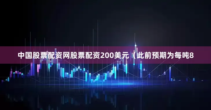中国股票配资网股票配资200美元（此前预期为每吨8