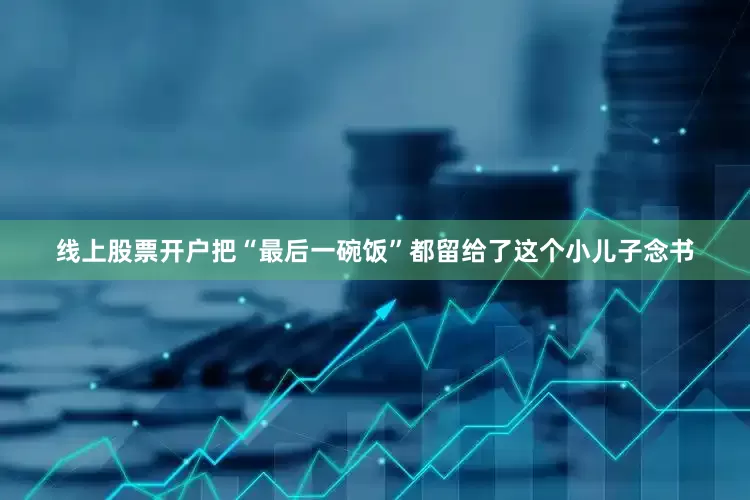 线上股票开户把“最后一碗饭”都留给了这个小儿子念书