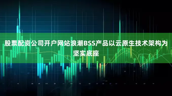 股票配资公司开户网站浪潮BSS产品以云原生技术架构为坚实底座