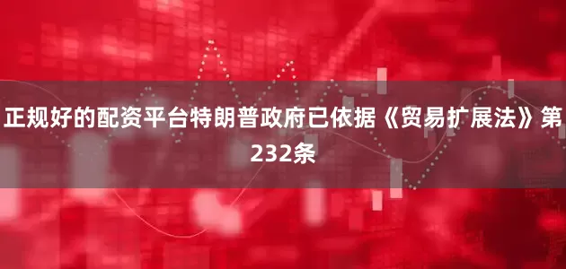 正规好的配资平台特朗普政府已依据《贸易扩展法》第232条