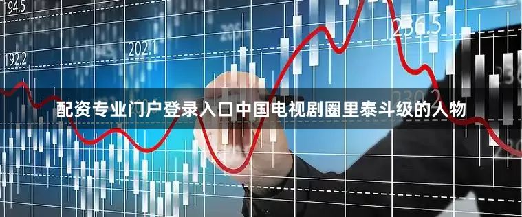 配资专业门户登录入口中国电视剧圈里泰斗级的人物