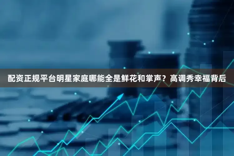 配资正规平台明星家庭哪能全是鲜花和掌声？高调秀幸福背后